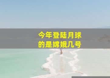 今年登陆月球的是嫦娥几号