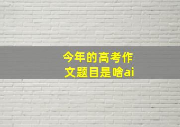 今年的高考作文题目是啥ai