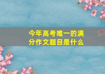 今年高考唯一的满分作文题目是什么