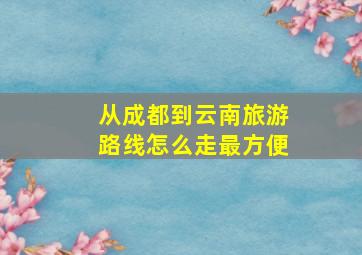 从成都到云南旅游路线怎么走最方便