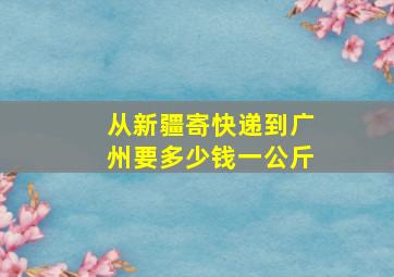 从新疆寄快递到广州要多少钱一公斤