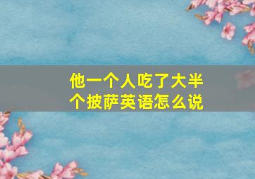 他一个人吃了大半个披萨英语怎么说