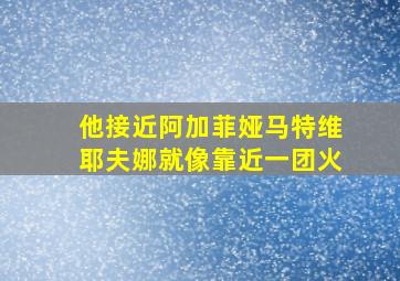 他接近阿加菲娅马特维耶夫娜就像靠近一团火