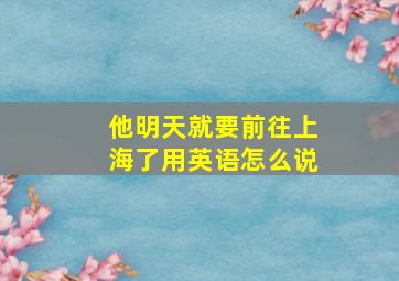 他明天就要前往上海了用英语怎么说