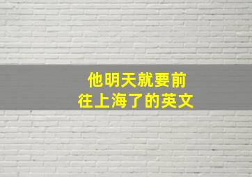 他明天就要前往上海了的英文