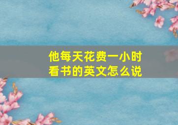 他每天花费一小时看书的英文怎么说