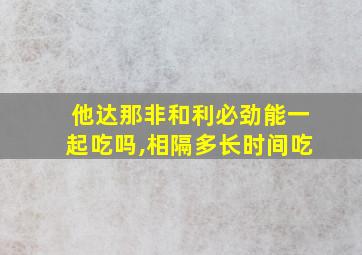 他达那非和利必劲能一起吃吗,相隔多长时间吃