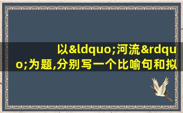 以“河流”为题,分别写一个比喻句和拟人句