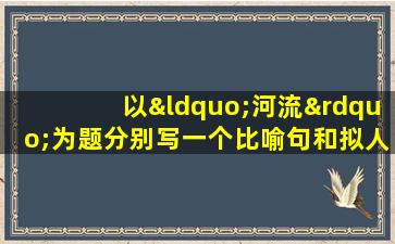 以“河流”为题分别写一个比喻句和拟人句