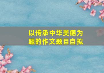 以传承中华美德为题的作文题目自拟