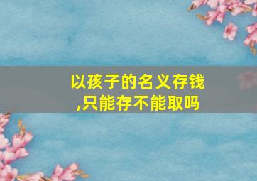 以孩子的名义存钱,只能存不能取吗