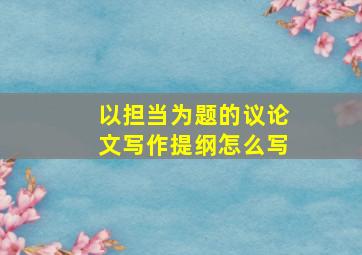 以担当为题的议论文写作提纲怎么写