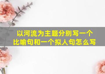 以河流为主题分别写一个比喻句和一个拟人句怎么写