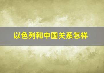 以色列和中国关系怎样