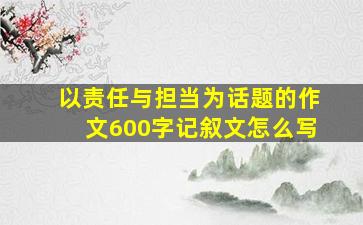 以责任与担当为话题的作文600字记叙文怎么写