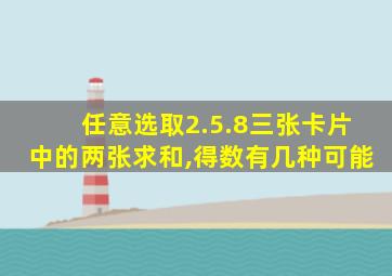 任意选取2.5.8三张卡片中的两张求和,得数有几种可能