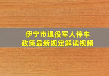 伊宁市退役军人停车政策最新规定解读视频