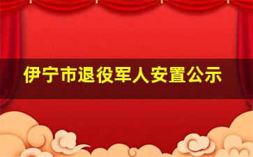 伊宁市退役军人安置公示