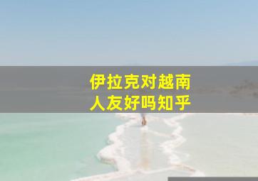 伊拉克对越南人友好吗知乎