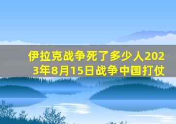 伊拉克战争死了多少人2023年8月15日战争中国打仗