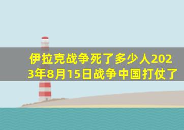 伊拉克战争死了多少人2023年8月15日战争中国打仗了