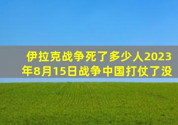 伊拉克战争死了多少人2023年8月15日战争中国打仗了没