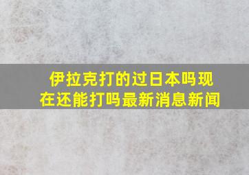 伊拉克打的过日本吗现在还能打吗最新消息新闻