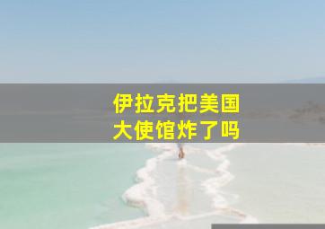 伊拉克把美国大使馆炸了吗