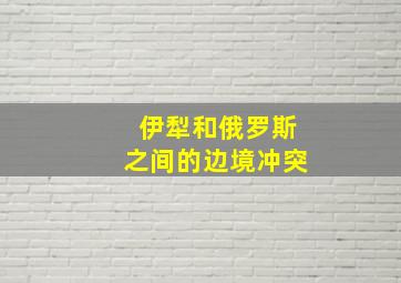 伊犁和俄罗斯之间的边境冲突