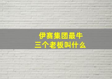 伊赛集团最牛三个老板叫什么