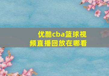 优酷cba篮球视频直播回放在哪看