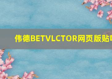 伟德BETVLCTOR网页版贴吧