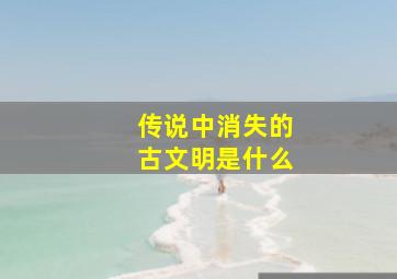 传说中消失的古文明是什么