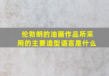 伦勃朗的油画作品所采用的主要造型语言是什么