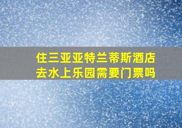 住三亚亚特兰蒂斯酒店去水上乐园需要门票吗