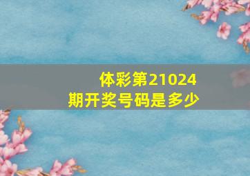 体彩第21024期开奖号码是多少