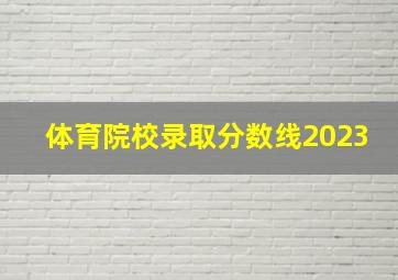 体育院校录取分数线2023