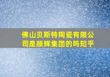 佛山贝斯特陶瓷有限公司是顺辉集团的吗知乎