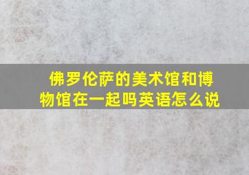 佛罗伦萨的美术馆和博物馆在一起吗英语怎么说