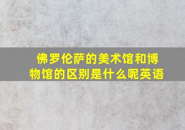 佛罗伦萨的美术馆和博物馆的区别是什么呢英语