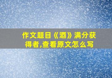 作文题目《酒》满分获得者,查看原文怎么写