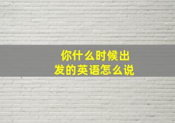 你什么时候出发的英语怎么说