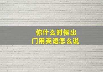 你什么时候出门用英语怎么说