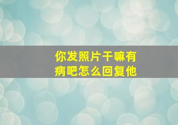 你发照片干嘛有病吧怎么回复他