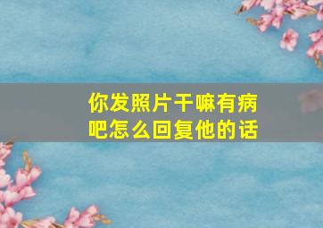 你发照片干嘛有病吧怎么回复他的话