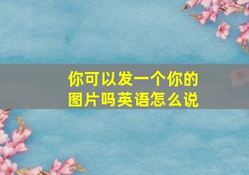 你可以发一个你的图片吗英语怎么说