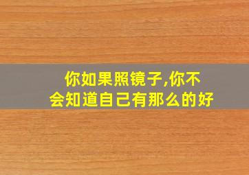 你如果照镜子,你不会知道自己有那么的好