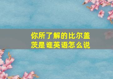 你所了解的比尔盖茨是谁英语怎么说