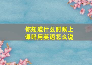 你知道什么时候上课吗用英语怎么说