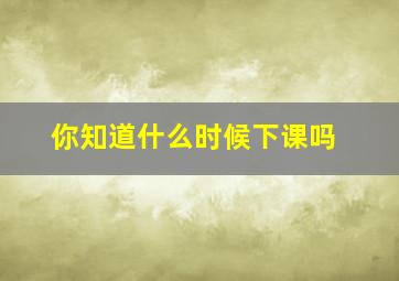 你知道什么时候下课吗